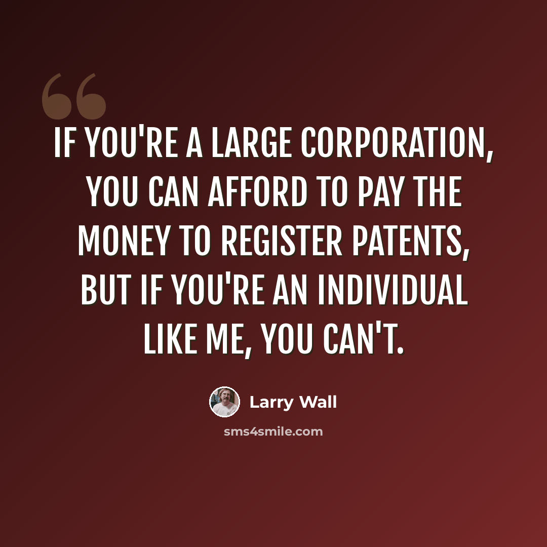 “If you're a large corporation, you can afford to pay the money to register patents, but if you're an individual like me, you can't.” quote by Larry Wall