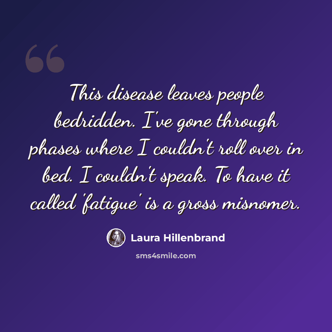 “This disease leaves people bedridden. I've gone through phases where I couldn't roll over in bed. I couldn't speak. To have it called 'fatigue' is a gross misnomer.” quote by Laura Hillenbrand