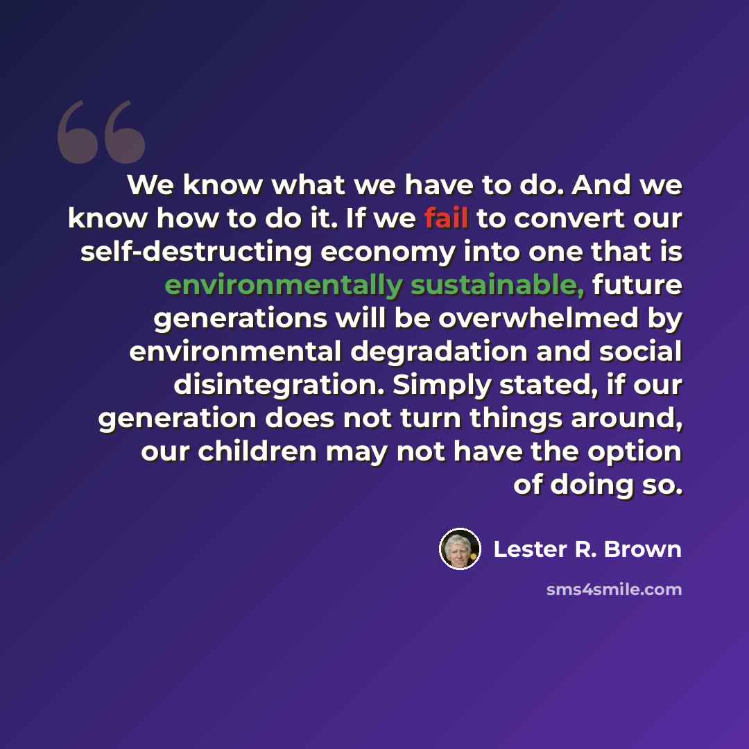 “We know what we have to do. And we know how to do it. If we fail to convert our self-destructing economy into one that is environmentally sustainable, future generations will be overwhelmed by environmental degradation and social disintegration. Simply stated, if our generation does not turn…” quote by Lester R. Brown
