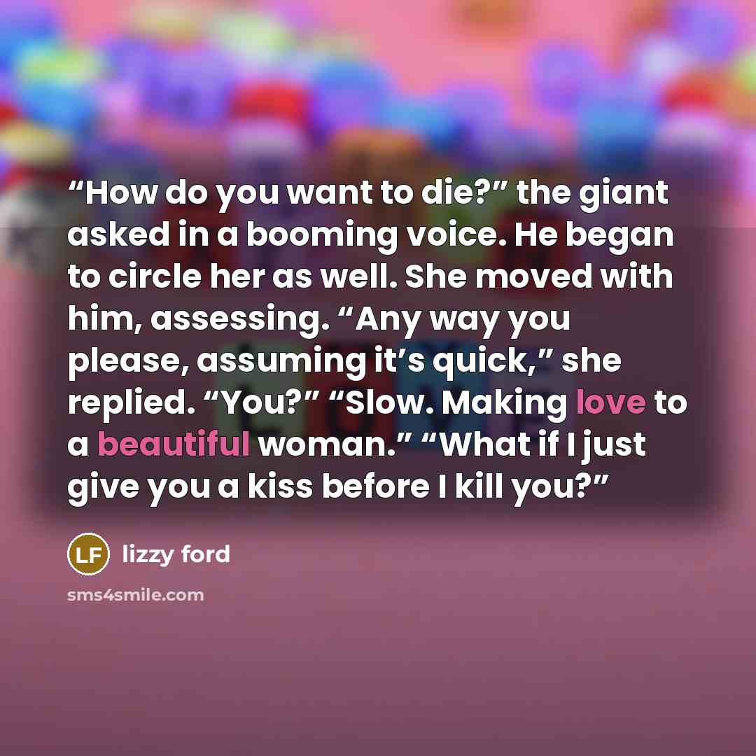 “How do you want to die?” the giant asked in a booming voice. He began to circle her as well. She moved with him, assessing. “Any way you please, assuming it’s quick,” she replied. “You?” “Slow. Making love to a beautiful woman.” “What if I just give you a kiss before I kill you?” quote by Lizzy Ford