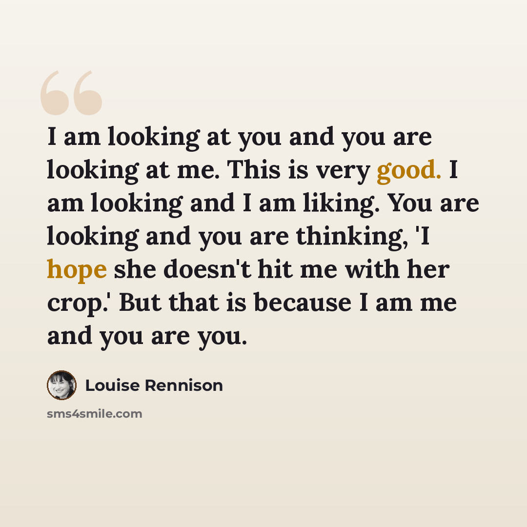 “I am looking at you and you are looking at me. This is very good. I am looking and I am liking. You are looking and you are thinking, 'I hope she doesn't hit me with her crop.' But that is because I am me and you are you.” quote by Louise Rennison