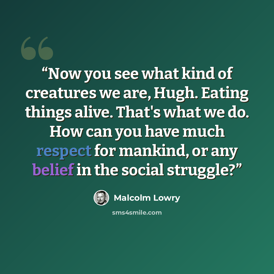 “Now you see what kind of creatures we are, Hugh. Eating things alive. That's what we do. How can you have much respect for mankind, or any belief in the social struggle?” quote by Malcolm Lowry