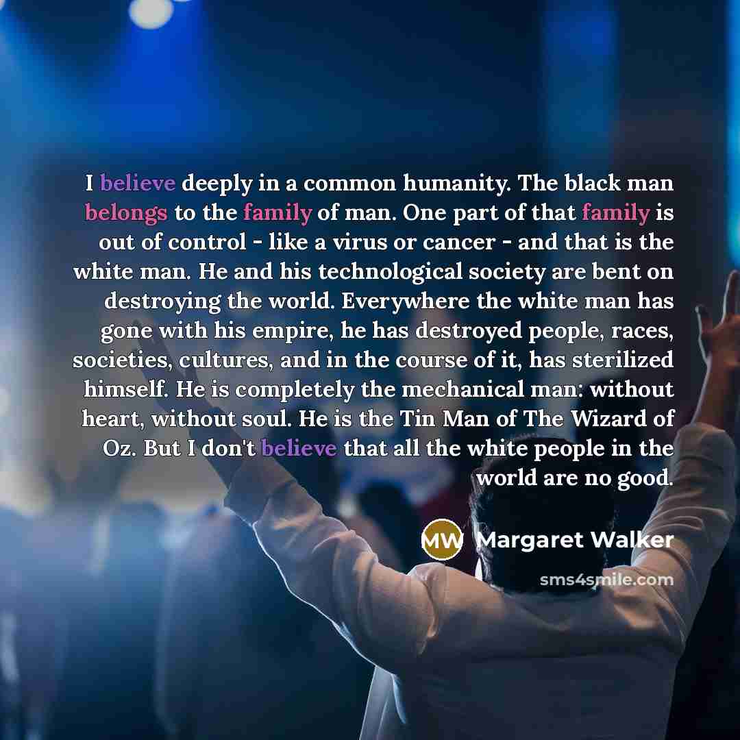 “I believe deeply in a common humanity. The black man belongs to the family of man. One part of that family is out of control - like a virus or cancer - and that is the white man. He and his technological society are bent on destroying the world. Everywhere the white man has gone with his empire…” quote by Margaret Walker