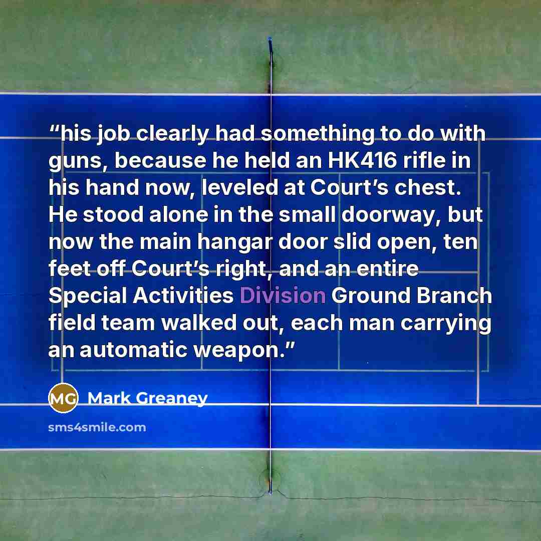 “his job clearly had something to do with guns, because he held an HK416 rifle in his hand now, leveled at Court’s chest. He stood alone in the small doorway, but now the main hangar door slid open, ten feet off Court’s right, and an entire Special Activities Division Ground Branch field team…” quote by Mark Greaney