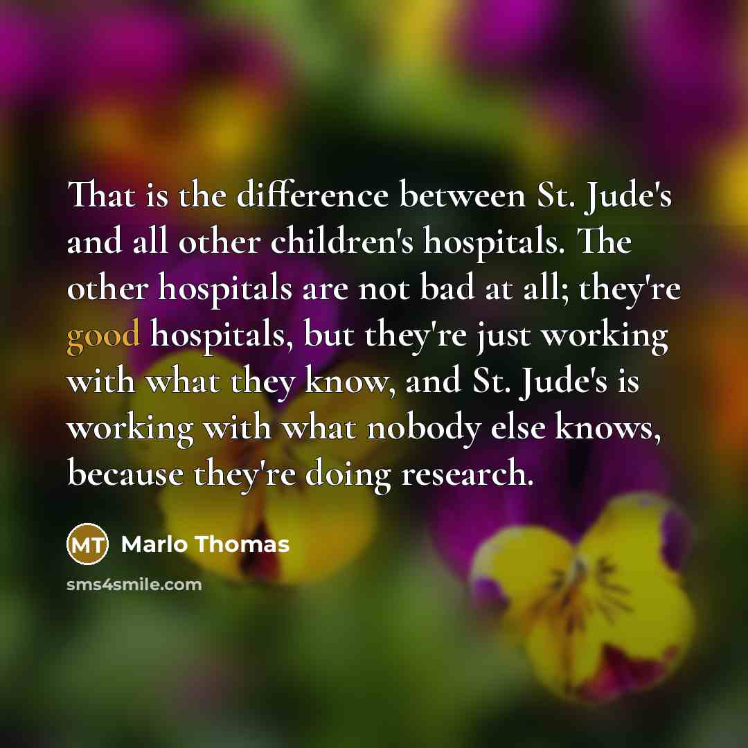 “That is the difference between St. Jude's and all other children's hospitals. The other hospitals are not bad at all; they're good hospitals, but they're just working with what they know, and St. Jude's is working with what nobody else knows, because they're doing research.” quote by Marlo Thomas
