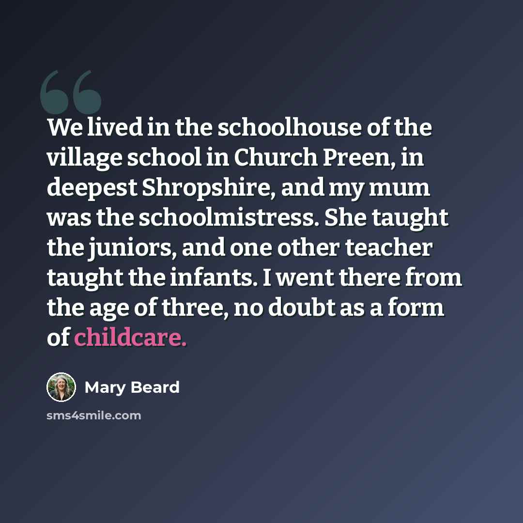 “We lived in the schoolhouse of the village school in Church Preen, in deepest Shropshire, and my mum was the schoolmistress. She taught the juniors, and one other teacher taught the infants. I went there from the age of three, no doubt as a form of childcare.” quote by Mary Beard