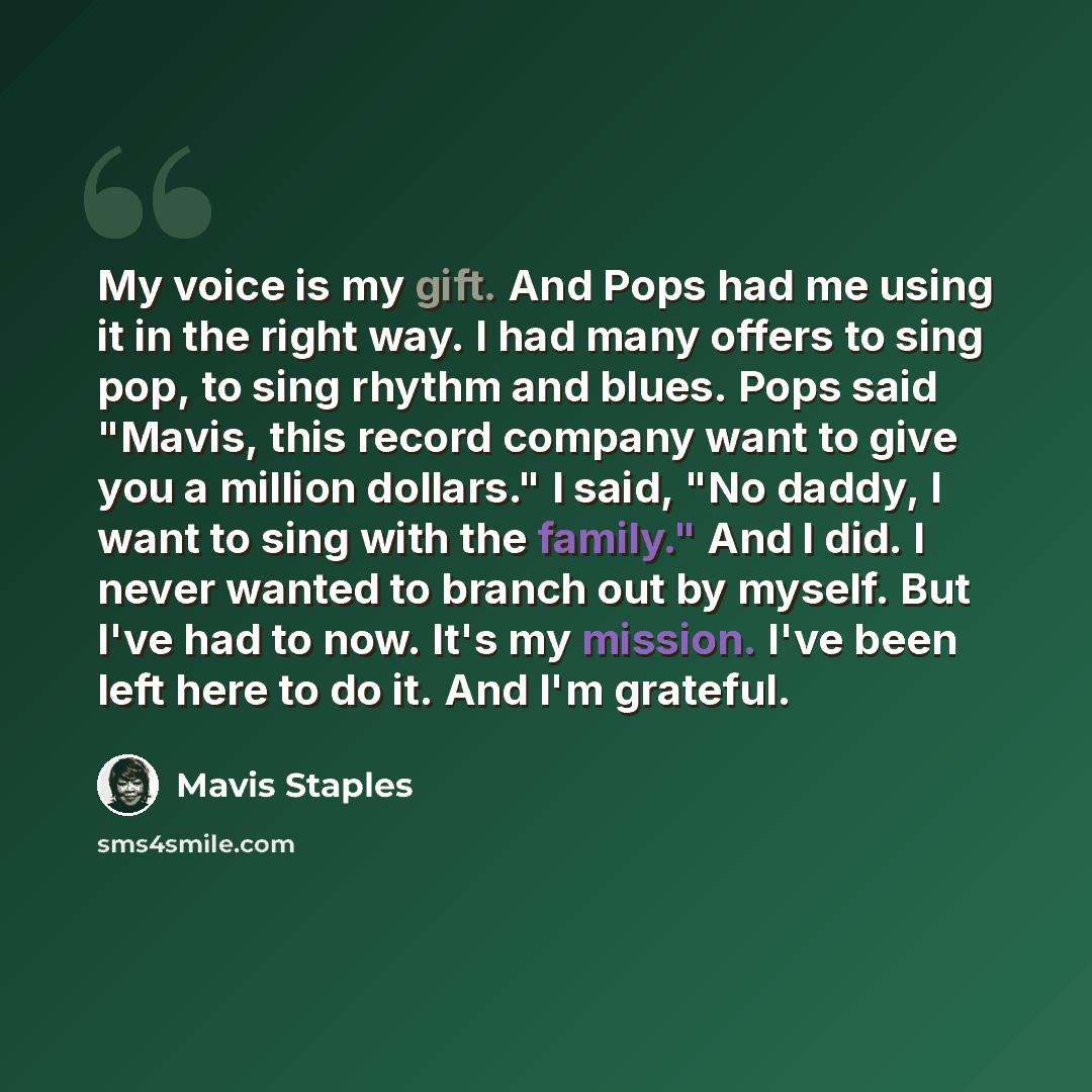 “My voice is my gift. And Pops had me using it in the right way. I had many offers to sing pop, to sing rhythm and blues. Pops said "Mavis, this record company want to give you a million dollars." I said, "No daddy, I want to sing with the family." And I did. I never wanted to branch out by myself…” quote by Mavis Staples