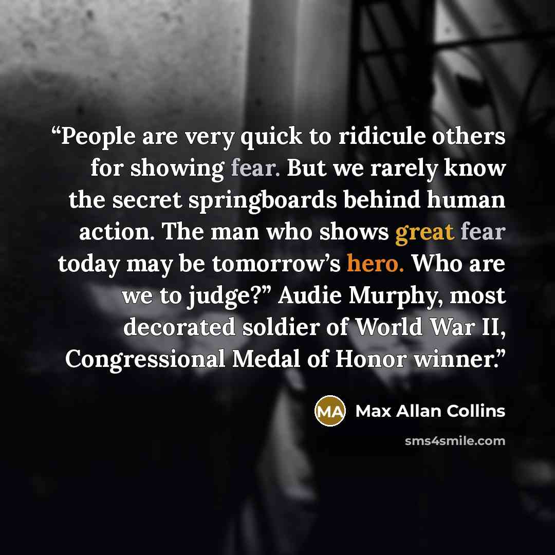 “People are very quick to ridicule others for showing fear. But we rarely know the secret springboards behind human action. The man who shows great fear today may be tomorrow’s hero. Who are we to judge?” Audie Murphy, most decorated soldier of World War II, Congressional Medal of Honor winner.” quote by Max Allan Collins