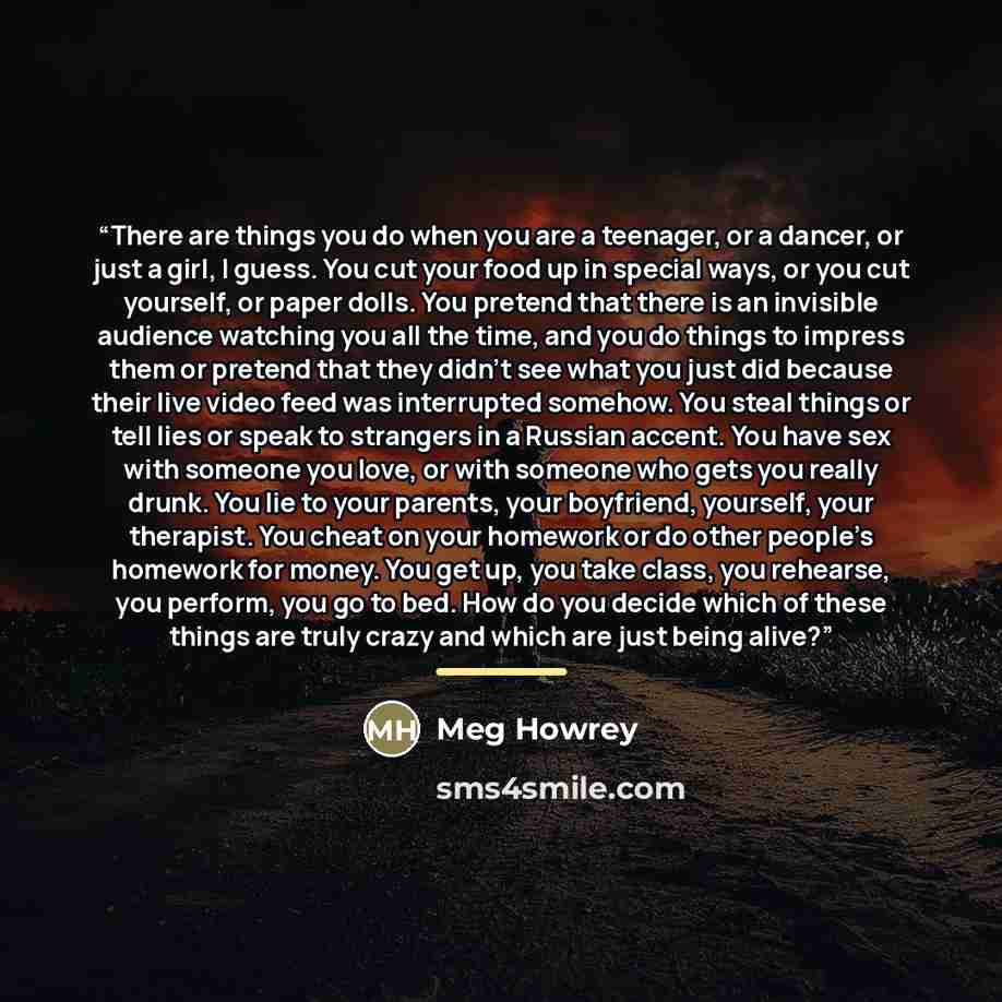 “There are things you do when you are a teenager, or a dancer, or just a girl, I guess. You cut your food up in special ways, or you cut yourself, or paper dolls. You pretend that there is an invisible audience watching you all the time, and you do things to impress them or pretend that they didn’t…” quote by Meg Howrey