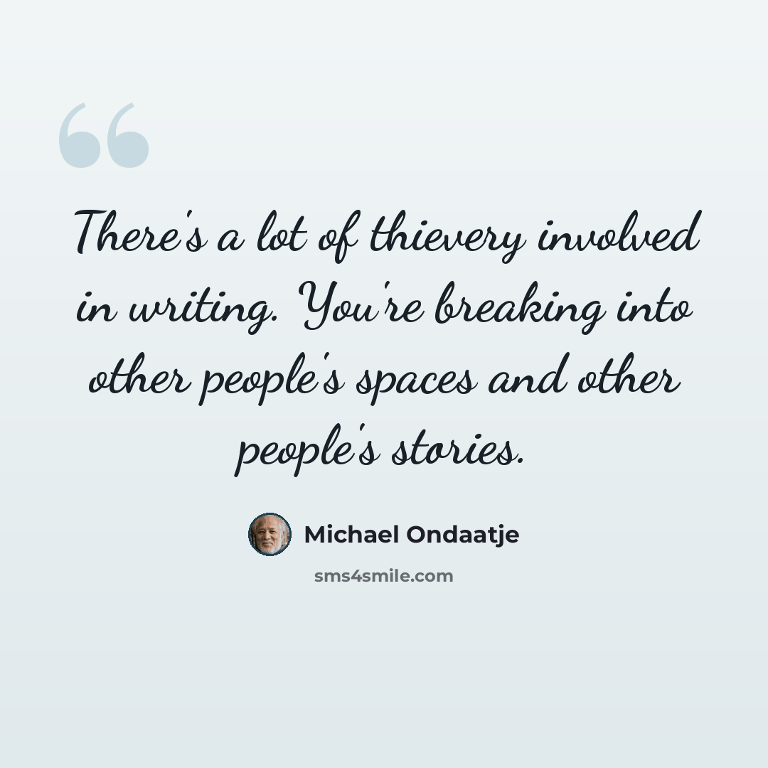 “There's a lot of thievery involved in writing. You're breaking into other people's spaces and other people's stories.” quote by Michael Ondaatje