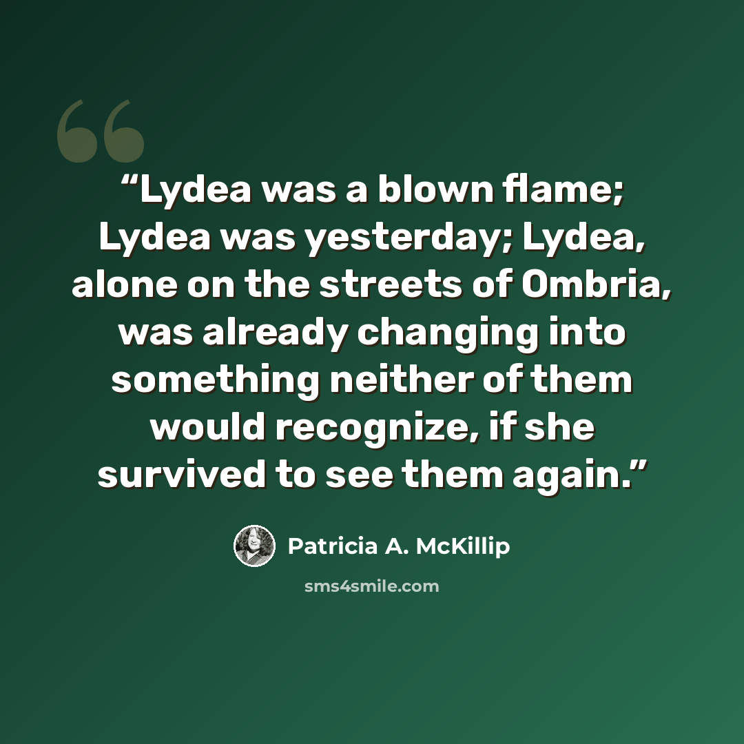 “Lydea was a blown flame; Lydea was yesterday; Lydea, alone on the streets of Ombria, was already changing into something neither of them would recognize, if she survived to see them again.” quote by Patricia A. McKillip