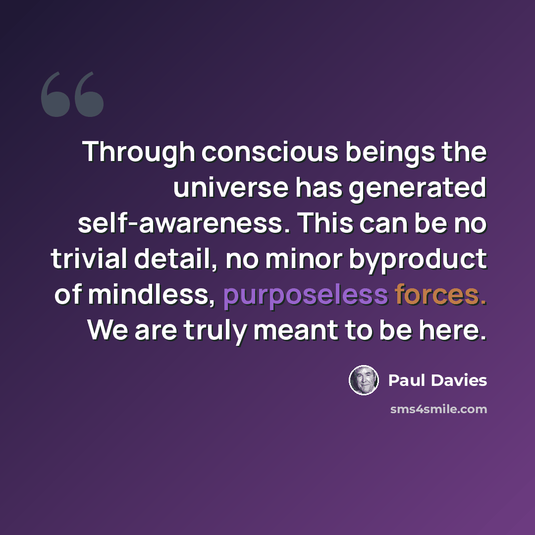 “Through conscious beings the universe has generated self-awareness. This can be no trivial detail, no minor byproduct of mindless, purposeless forces. We are truly meant to be here.” quote by Paul Davies
