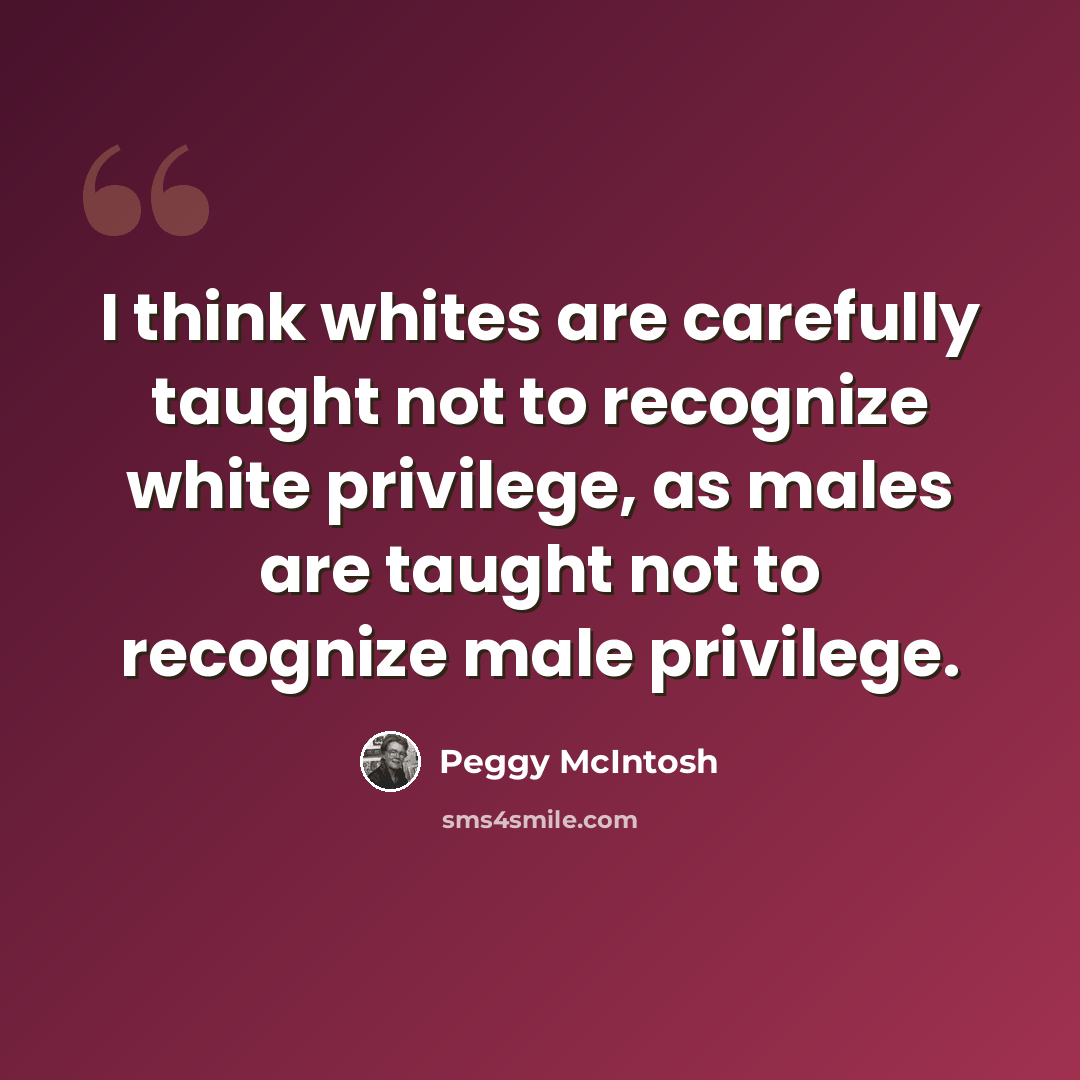 “I think whites are carefully taught not to recognize white privilege, as males are taught not to recognize male privilege.” quote by Peggy McIntosh