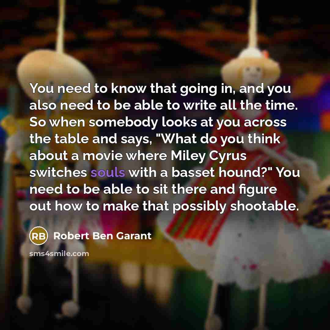“You need to know that going in, and you also need to be able to write all the time. So when somebody looks at you across the table and says, "What do you think about a movie where Miley Cyrus switches souls with a basset hound?" You need to be able to sit there and figure out how to make that…” quote by Robert Ben Garant