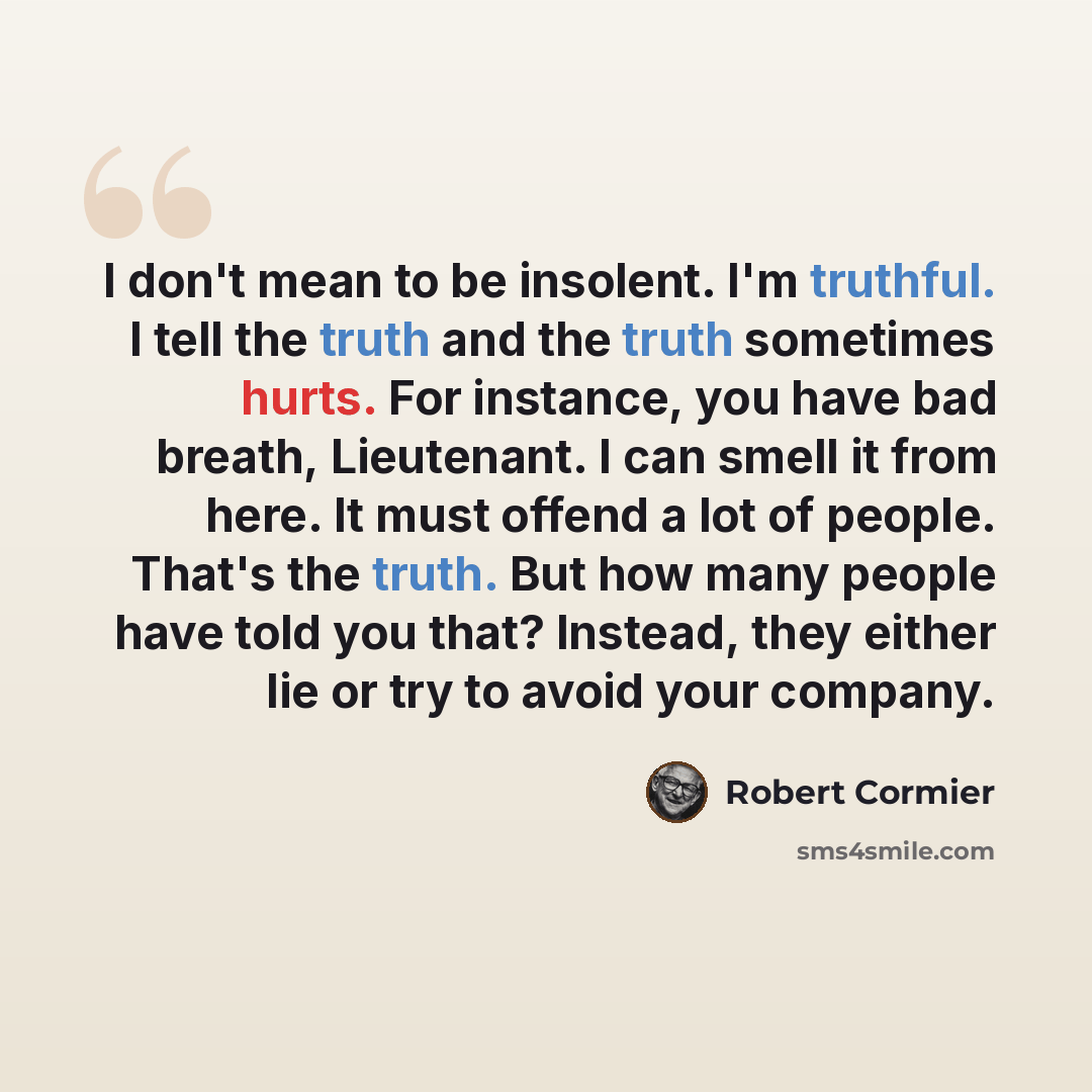 “I don't mean to be insolent. I'm truthful. I tell the truth and the truth sometimes hurts. For instance, you have bad breath, Lieutenant. I can smell it from here. It must offend a lot of people. That's the truth. But how many people have told you that? Instead, they either lie or try to avoid…” quote by Robert Cormier