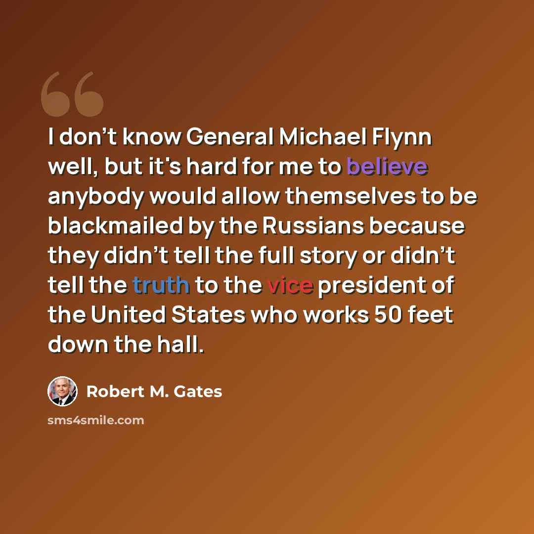 “I don't know General Michael Flynn well, but it's hard for me to believe anybody would allow themselves to be blackmailed by the Russians because they didn't tell the full story or didn't tell the truth to the vice president of the United States who works 50 feet down the hall.” quote by Robert M. Gates