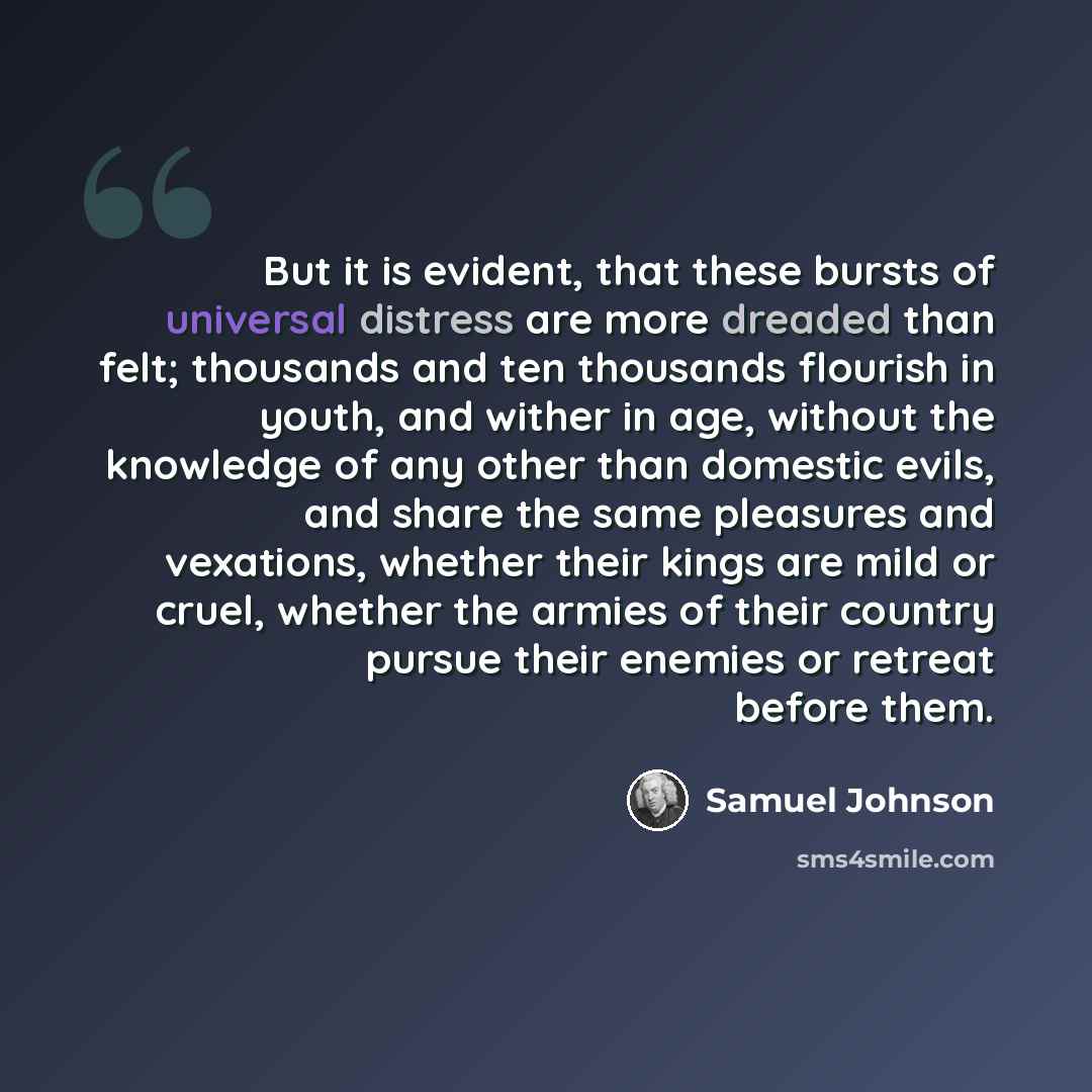 “But it is evident, that these bursts of universal distress are more dreaded than felt; thousands and ten thousands flourish in youth, and wither in age, without the knowledge of any other than domestic evils, and share the same pleasures and vexa­tions, whether their kings are mild or cruel…” quote by Samuel Johnson