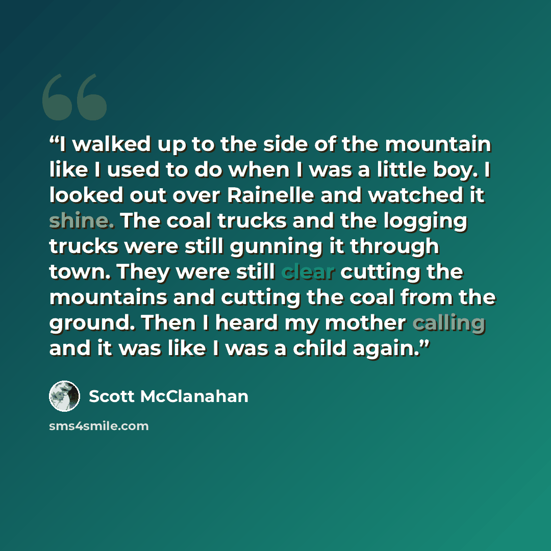 “I walked up to the side of the mountain like I used to do when I was a little boy. I looked out over Rainelle and watched it shine. The coal trucks and the logging trucks were still gunning it through town. They were still clear cutting the mountains and cutting the coal from the ground. Then I…” quote by Scott McClanahan