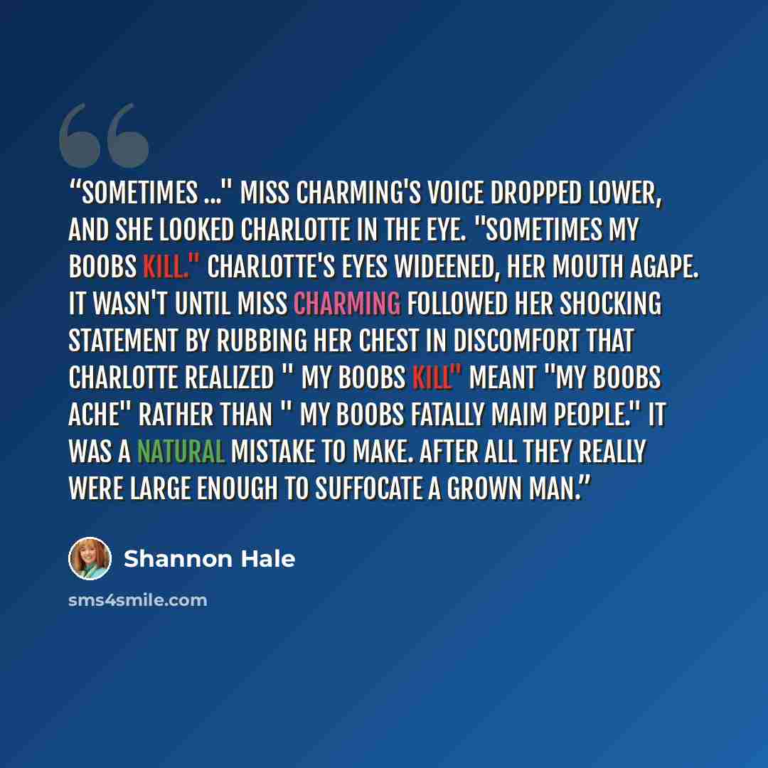 “Sometimes ..." Miss Charming's voice dropped lower, and she looked Charlotte in the eye. "Sometimes my boobs kill." Charlotte's eyes wideened, her mouth agape. It wasn't until Miss Charming followed her shocking statement by rubbing her chest in discomfort that Charlotte realized " my boobs kill"…” quote by Shannon Hale