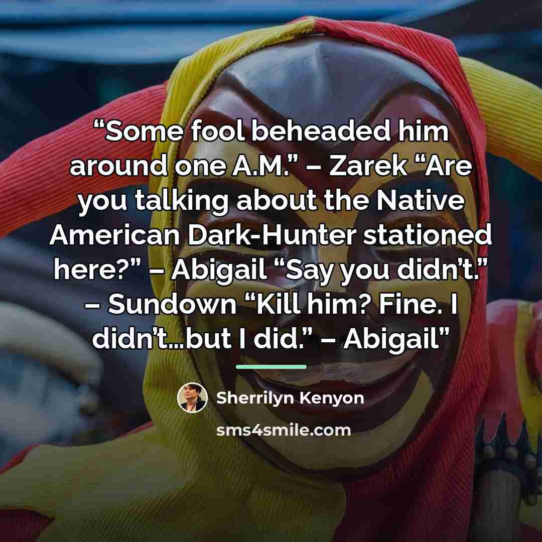 “Some fool beheaded him around one A.M.” – Zarek “Are you talking about the Native American Dark-Hunter stationed here?” – Abigail “Say you didn’t.” – Sundown “Kill him? Fine. I didn’t…but I did.” – Abigail” quote by Sherrilyn Kenyon