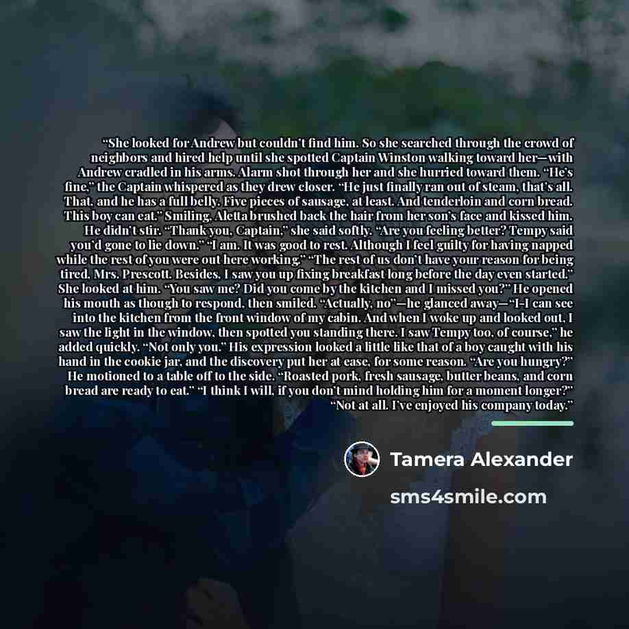“She looked for Andrew but couldn’t find him. So she searched through the crowd of neighbors and hired help until she spotted Captain Winston walking toward her—with Andrew cradled in his arms. Alarm shot through her and she hurried toward them. “He’s fine,” the Captain whispered as they drew…” quote by Tamera Alexander