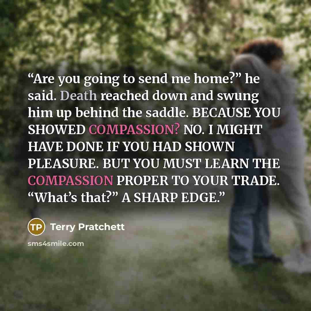 “Are you going to send me home?” he said. Death reached down and swung him up behind the saddle. BECAUSE YOU SHOWED COMPASSION? NO. I MIGHT HAVE DONE IF YOU HAD SHOWN PLEASURE. BUT YOU MUST LEARN THE COMPASSION PROPER TO YOUR TRADE. “What’s that?” A SHARP EDGE.” quote by Terry Pratchett