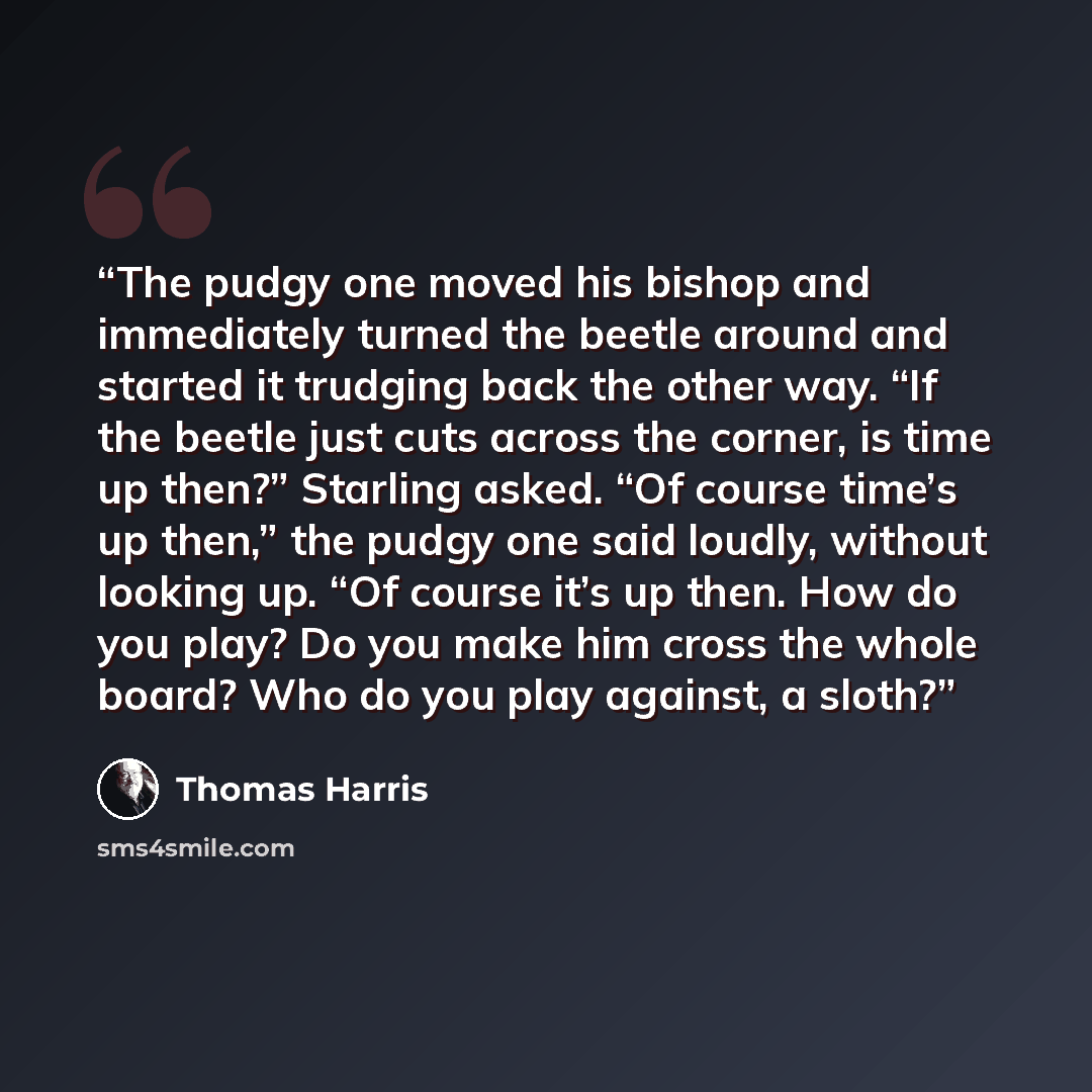 “The pudgy one moved his bishop and immediately turned the beetle around and started it trudging back the other way. “If the beetle just cuts across the corner, is time up then?” Starling asked. “Of course time’s up then,” the pudgy one said loudly, without looking up. “Of course it’s up then. How…” quote by Thomas Harris