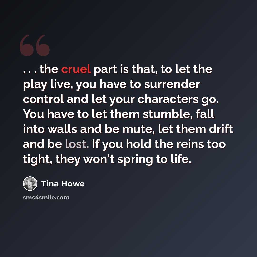 “. . . the cruel part is that, to let the play live, you have to surrender control and let your characters go. You have to let them stumble, fall into walls and be mute, let them drift and be lost. If you hold the reins too tight, they won't spring to life.” quote by Tina Howe