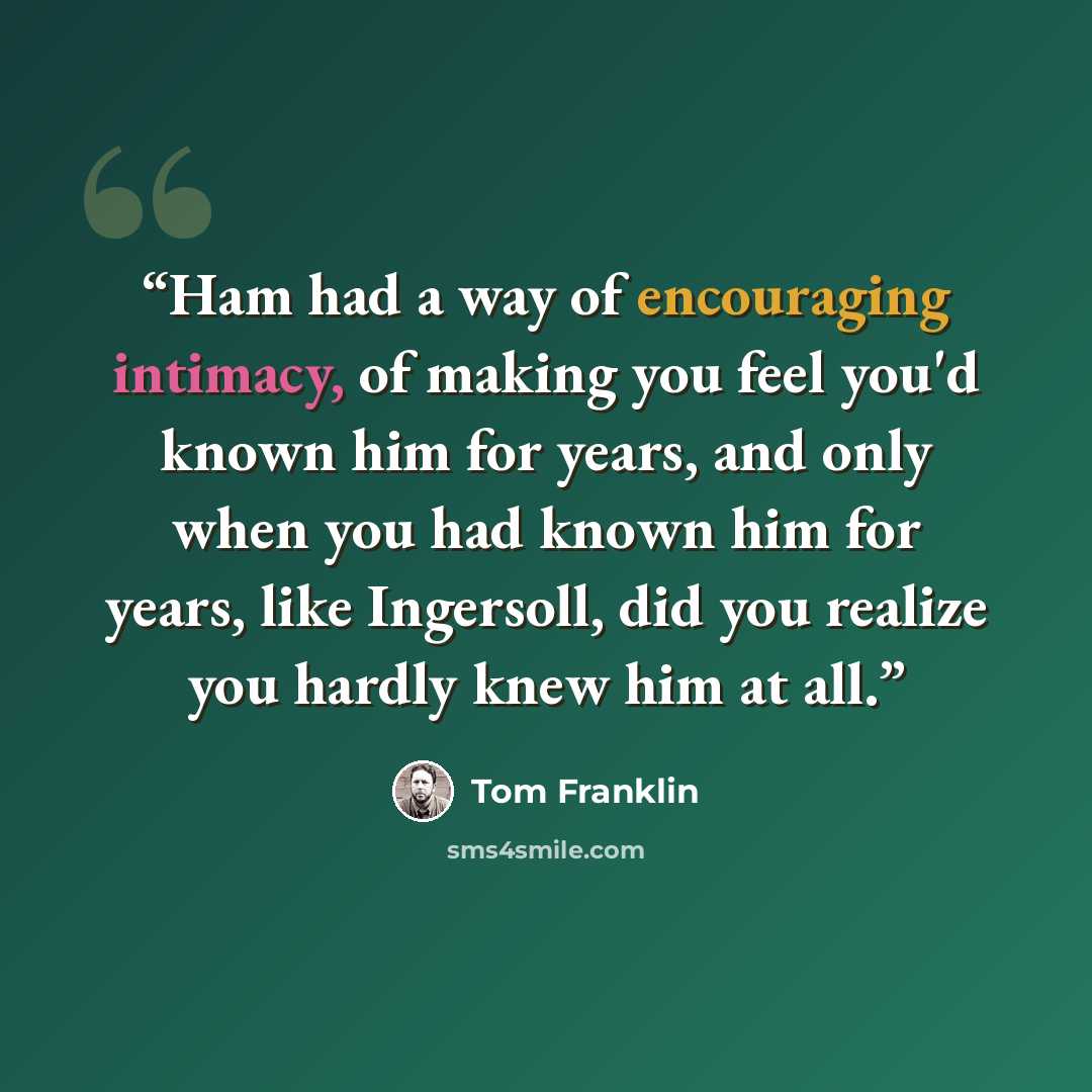 “Ham had a way of encouraging intimacy, of making you feel you'd known him for years, and only when you had known him for years, like Ingersoll, did you realize you hardly knew him at all.” quote by Tom Franklin