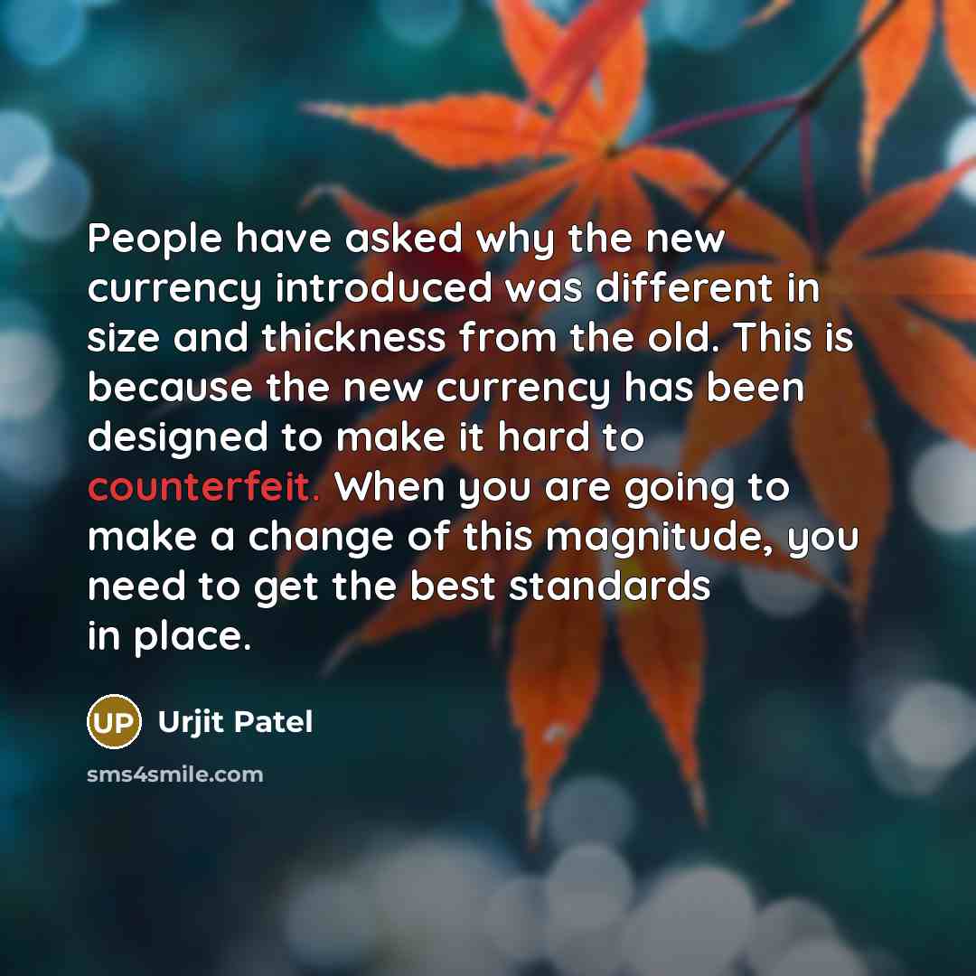 “People have asked why the new currency introduced was different in size and thickness from the old. This is because the new currency has been designed to make it hard to counterfeit. When you are going to make a change of this magnitude, you need to get the best standards in place.” quote by Urjit Patel