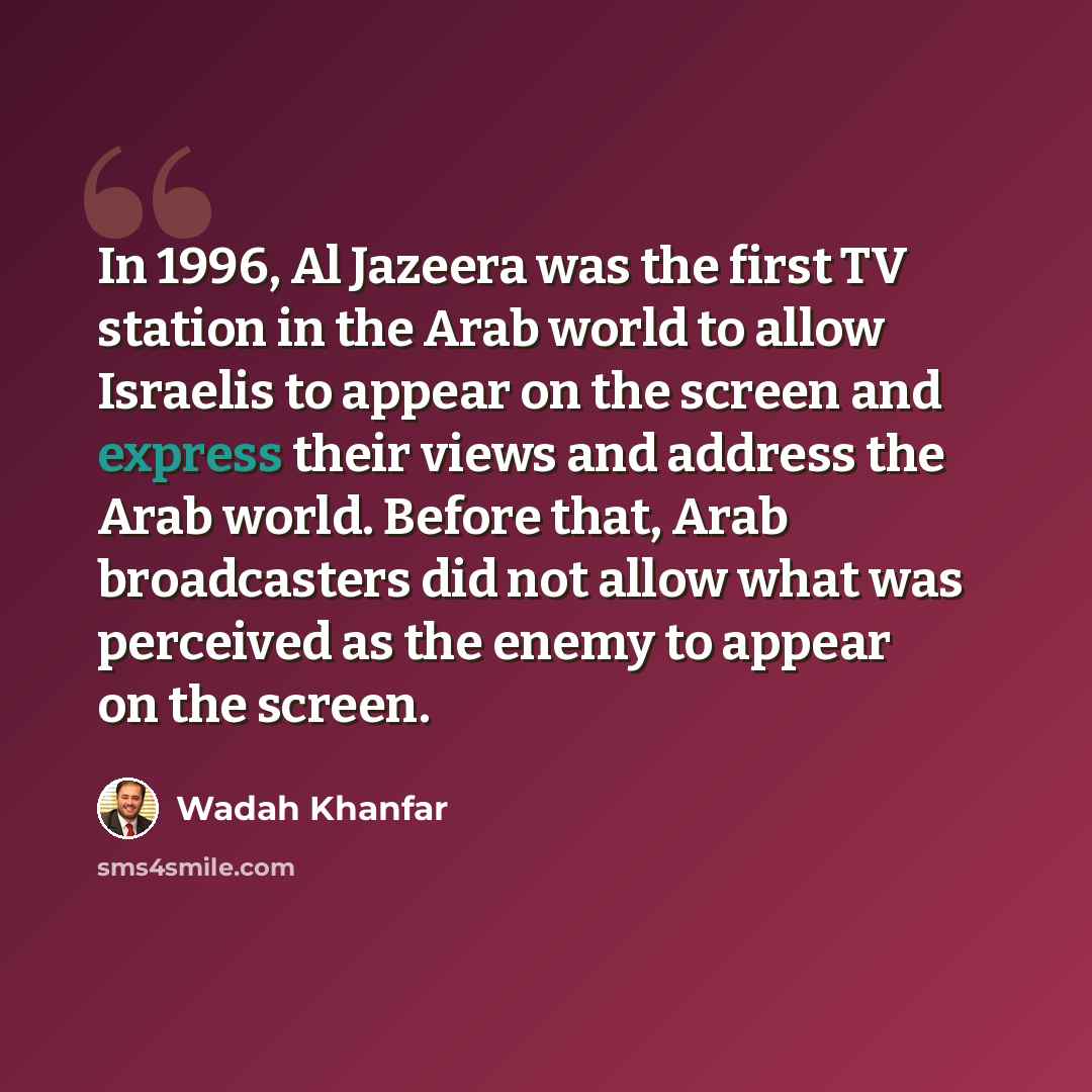 “In 1996, Al Jazeera was the first TV station in the Arab world to allow Israelis to appear on the screen and express their views and address the Arab world. Before that, Arab broadcasters did not allow what was perceived as the enemy to appear on the screen.” quote by Wadah Khanfar