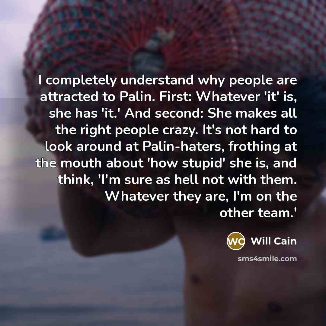 “I completely understand why people are attracted to Palin. First: Whatever 'it' is, she has 'it.' And second: She makes all the right people crazy. It's not hard to look around at Palin-haters, frothing at the mouth about 'how stupid' she is, and think, 'I'm sure as hell not with them. Whatever…” quote by Will Cain