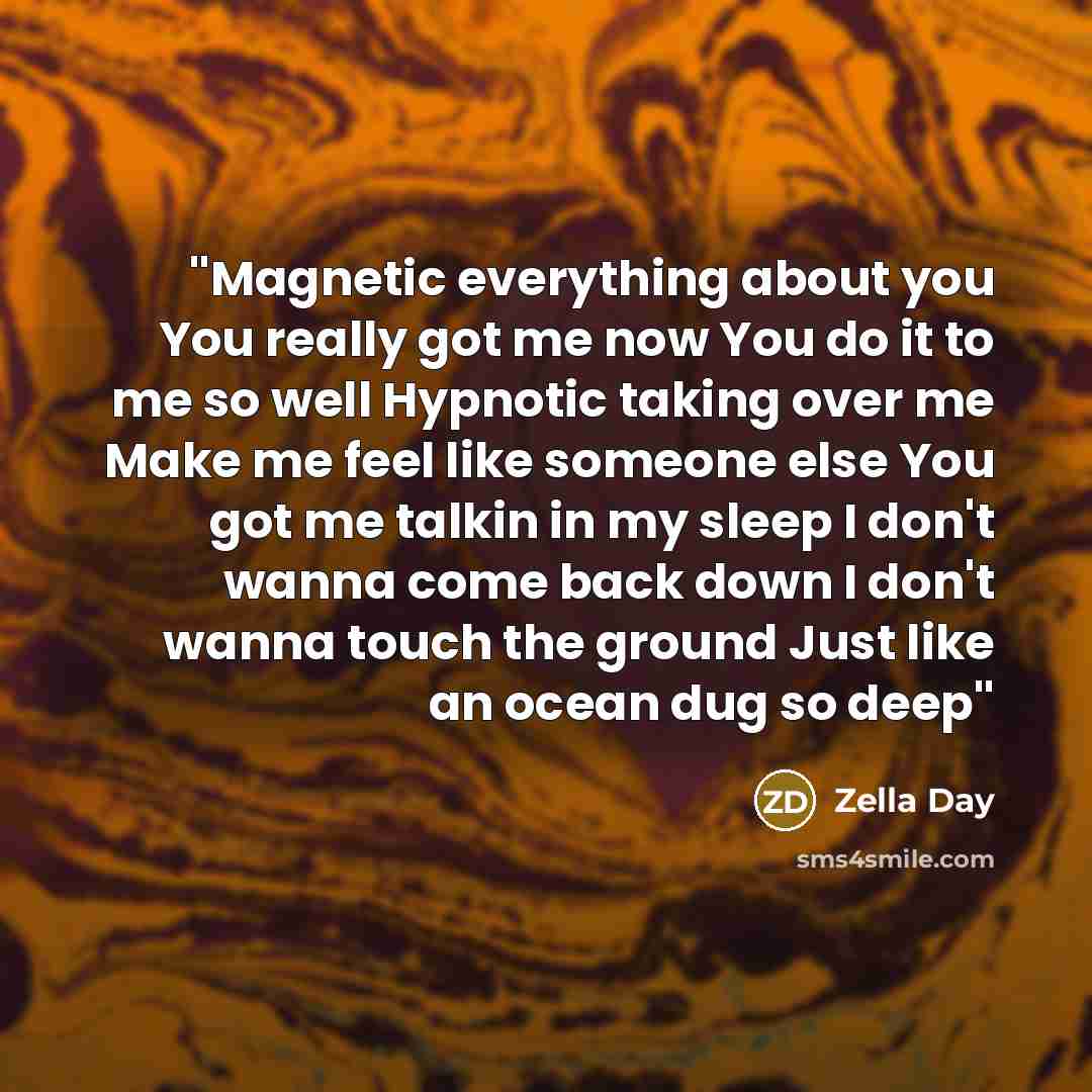 “''Magnetic everything about you You really got me now You do it to me so well Hypnotic taking over me Make me feel like someone else You got me talkin in my sleep I don't wanna come back down I don't wanna touch the ground Just like an ocean dug so deep''” quote by Zella Day