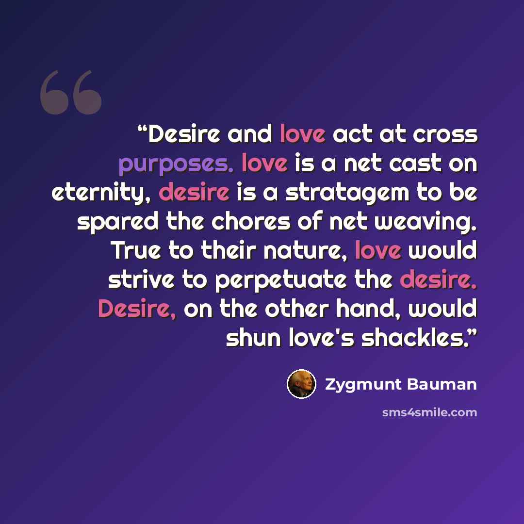 “Desire and love act at cross purposes. love is a net cast on eternity, desire is a stratagem to be spared the chores of net weaving. True to their nature, love would strive to perpetuate the desire. Desire, on the other hand, would shun love's shackles.” quote by Zygmunt Bauman