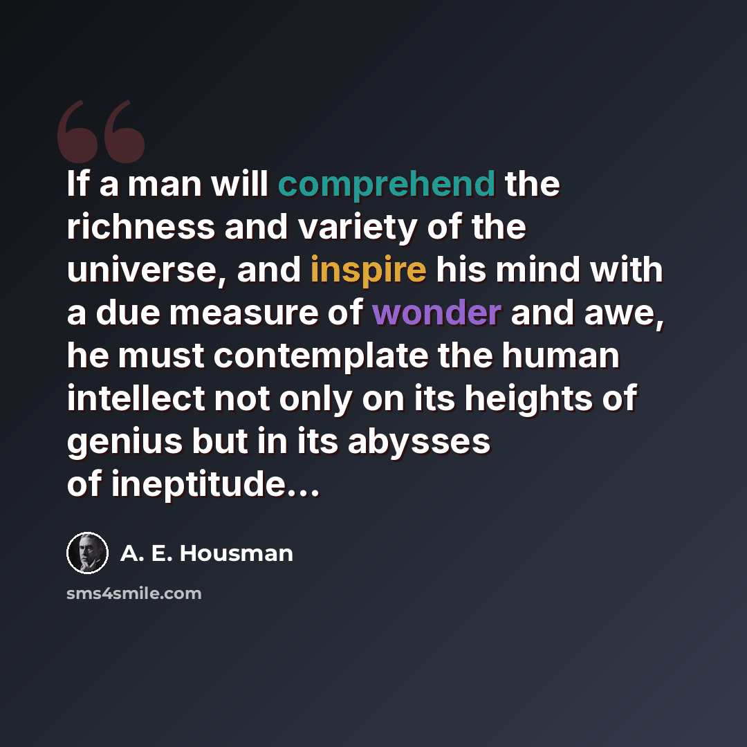 “If a man will comprehend the richness and variety of the universe, and inspire his mind with a due measure of wonder and awe, he must contemplate the human intellect not only on its heights of genius but in its abysses of ineptitude...” quote by A. E. Housman