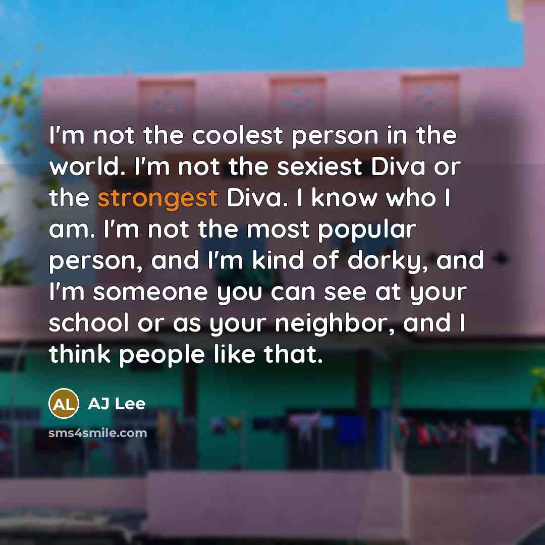 “I'm not the coolest person in the world. I'm not the sexiest Diva or the strongest Diva. I know who I am. I'm not the most popular person, and I'm kind of dorky, and I'm someone you can see at your school or as your neighbor, and I think people like that.” quote by AJ Lee