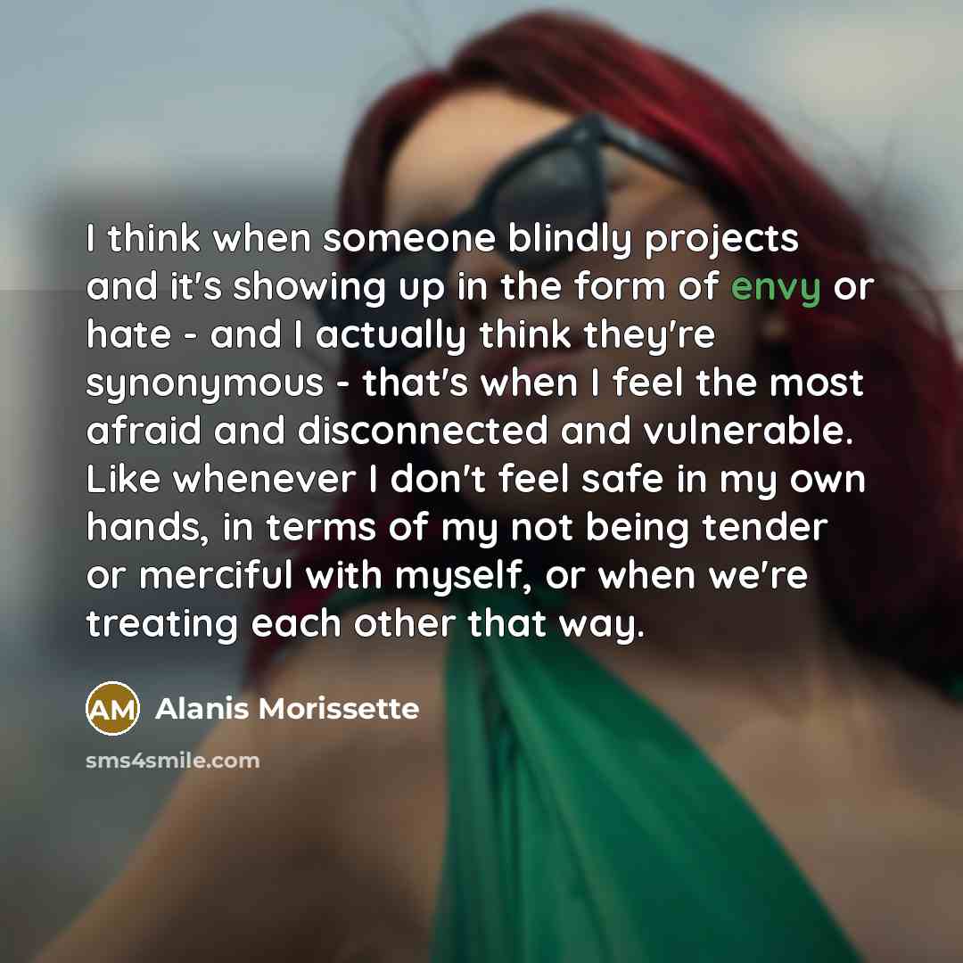“I think when someone blindly projects and it's showing up in the form of envy or hate - and I actually think they're synonymous - that's when I feel the most afraid and disconnected and vulnerable. Like whenever I don't feel safe in my own hands, in terms of my not being tender or merciful with…” quote by Alanis Morissette