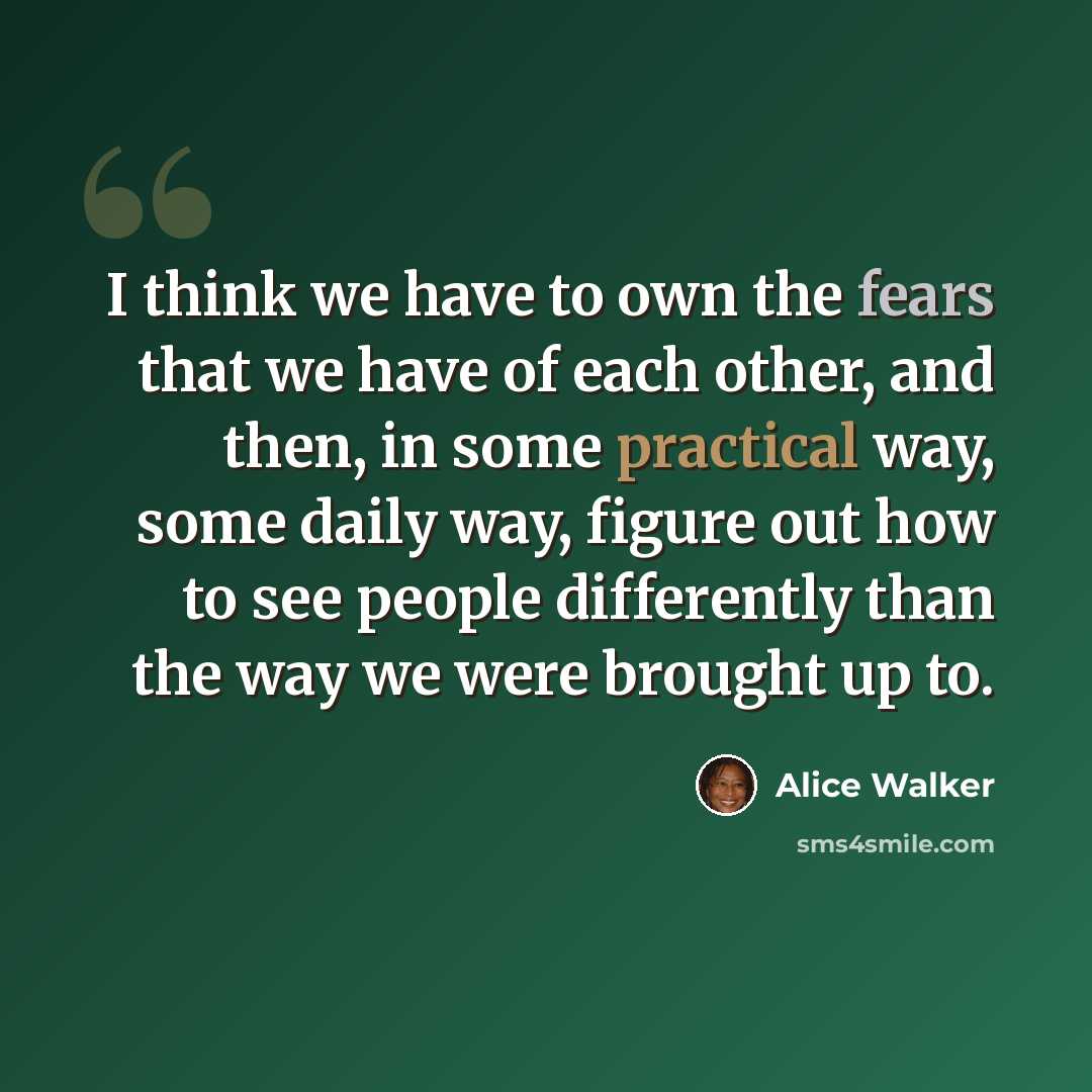 “I think we have to own the fears that we have of each other, and then, in some practical way, some daily way, figure out how to see people differently than the way we were brought up to.” quote by Alice Walker