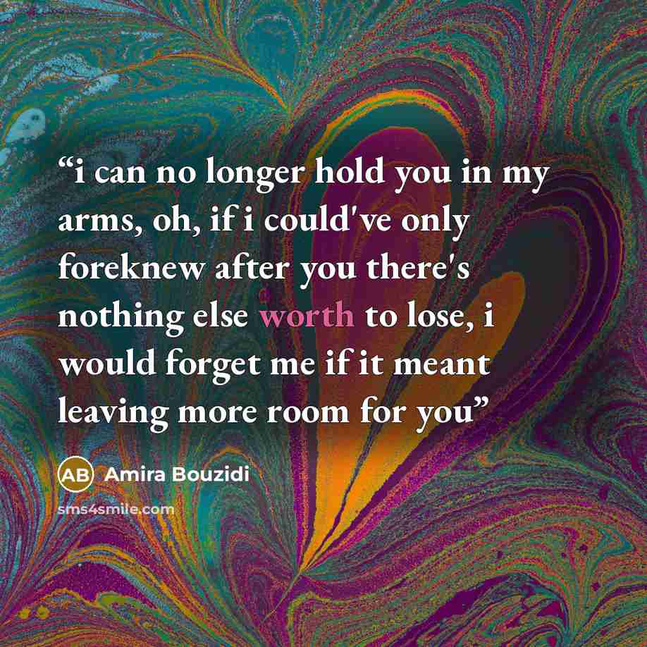 “i can no longer hold you in my arms, oh, if i could've only foreknew after you there's nothing else worth to lose, i would forget me if it meant leaving more room for you” quote by Amira Bouzidi