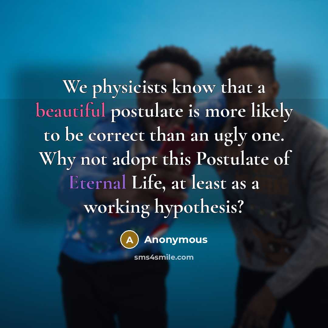 “We physicists know that a beautiful postulate is more likely to be correct than an ugly one. Why not adopt this Postulate of Eternal Life, at least as a working hypothesis?” quote by Anonymous