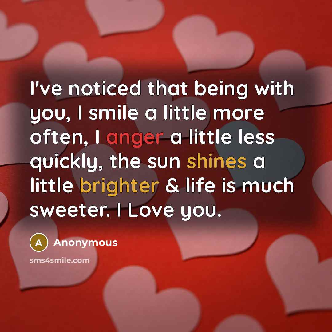 “I've noticed that being with you, I smile a little more often, I anger a little less quickly, the sun shines a little brighter & life is much sweeter. I Love you.” quote by Anonymous