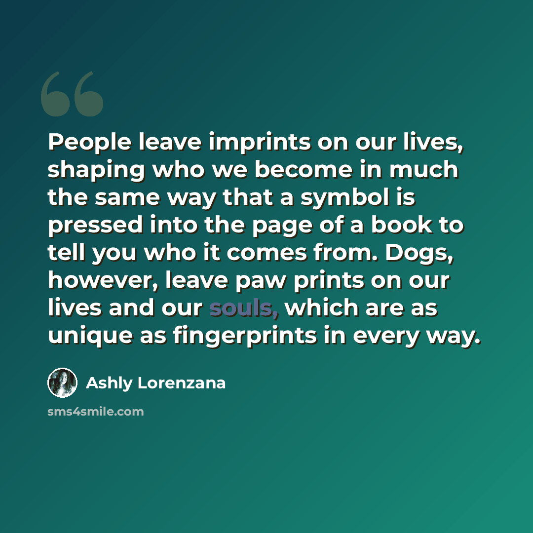 “People leave imprints on our lives, shaping who we become in much the same way that a symbol is pressed into the page of a book to tell you who it comes from. Dogs, however, leave paw prints on our lives and our souls, which are as unique as fingerprints in every way.” quote by Ashly Lorenzana