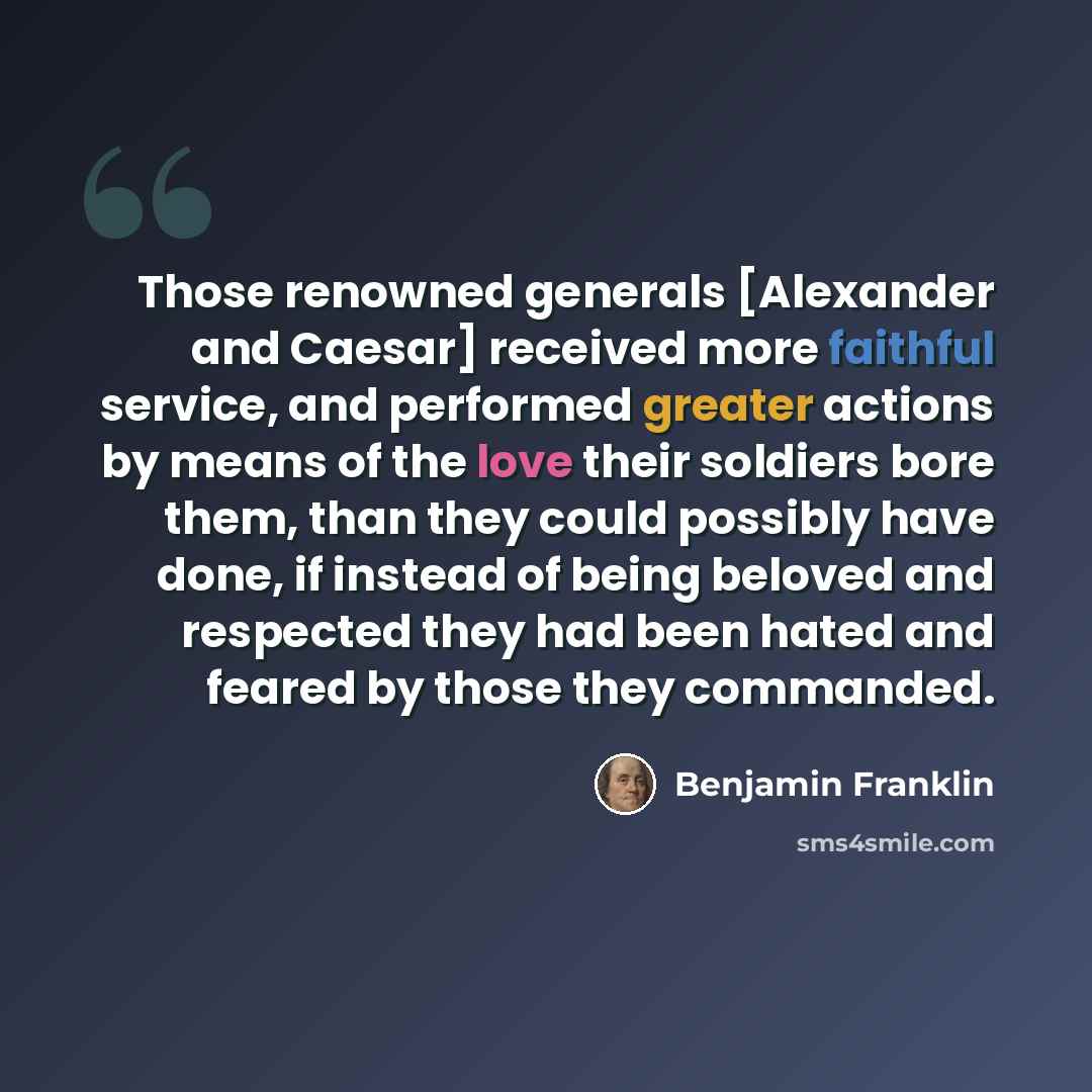 “Those renowned generals [Alexander and Caesar] received more faithful service, and performed greater actions by means of the love their soldiers bore them, than they could possibly have done, if instead of being beloved and respected they had been hated and feared by those they commanded.” quote by Benjamin Franklin