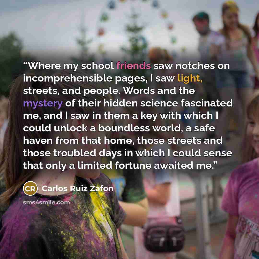 “Where my school friends saw notches on incomprehensible pages, I saw light, streets, and people. Words and the mystery of their hidden science fascinated me, and I saw in them a key with which I could unlock a boundless world, a safe haven from that home, those streets and those troubled days in…” quote by Carlos Ruiz Zafón