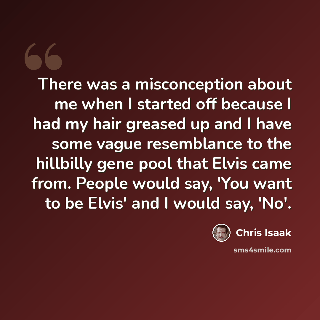 “There was a misconception about me when I started off because I had my hair greased up and I have some vague resemblance to the hillbilly gene pool that Elvis came from. People would say, 'You want to be Elvis' and I would say, 'No'.” quote by Chris Isaak