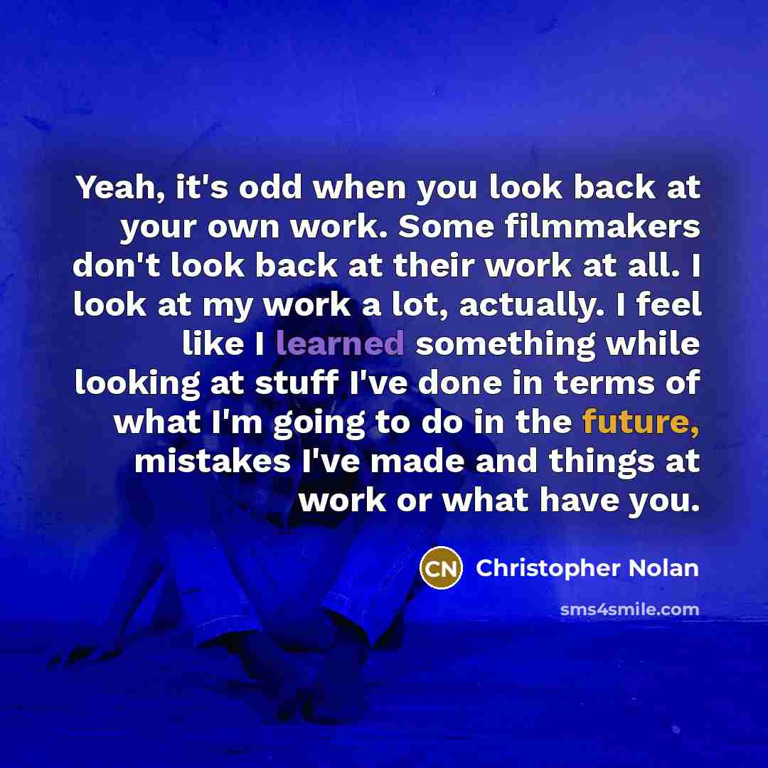 “Yeah, it's odd when you look back at your own work. Some filmmakers don't look back at their work at all. I look at my work a lot, actually. I feel like I learned something while looking at stuff I've done in terms of what I'm going to do in the future, mistakes I've made and things at work or…” quote by Christopher Nolan