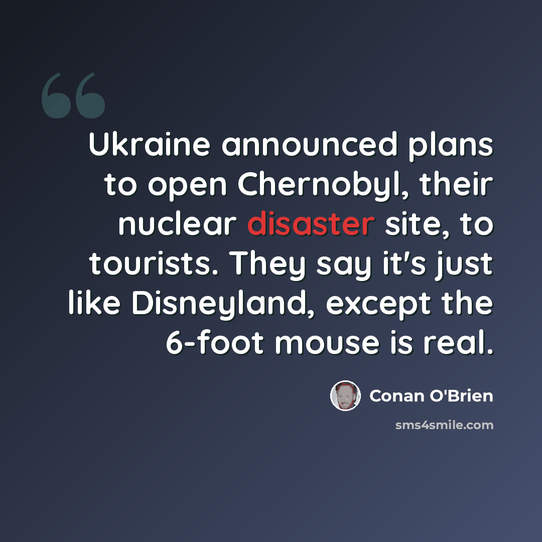 “Ukraine announced plans to open Chernobyl, their nuclear disaster site, to tourists. They say it's just like Disneyland, except the 6-foot mouse is real.” quote by Conan O'Brien