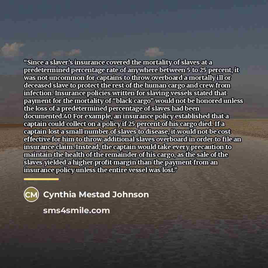 “Since a slaver’s insurance covered the mortality of slaves at a predetermined percentage rate of anywhere between 5 to 25 percent, it was not uncommon for captains to throw overboard a mortally ill or deceased slave to protect the rest of the human cargo and crew from infection. Insurance policies…” quote by Cynthia Mestad Johnson