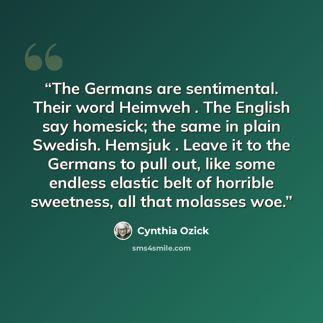 “The Germans are sentimental. Their word Heimweh . The English say homesick; the same in plain Swedish. Hemsjuk . Leave it to the Germans to pull out, like some endless elastic belt of horrible sweetness, all that molasses woe.” quote by Cynthia Ozick