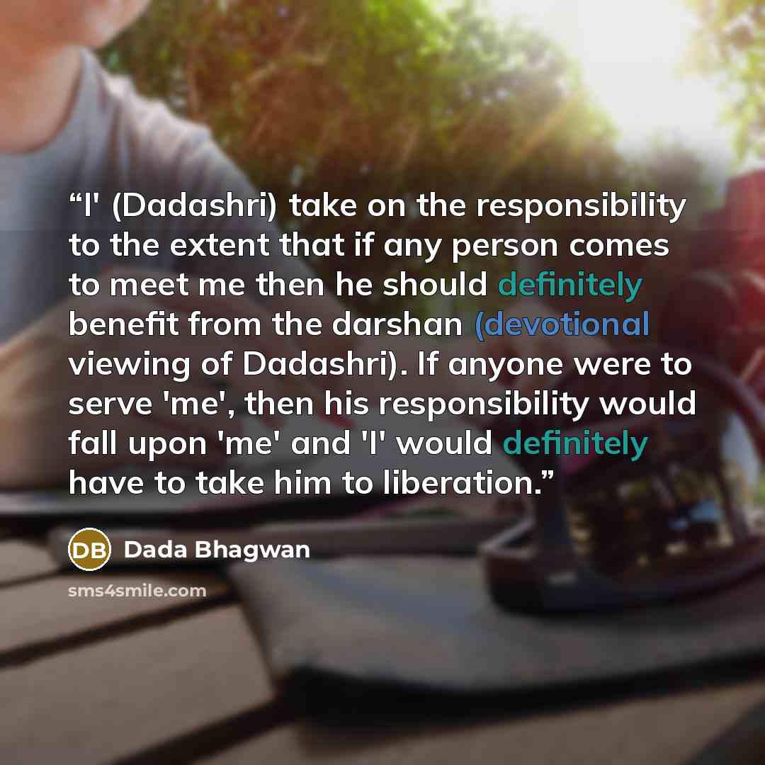 “I' (Dadashri) take on the responsibility to the extent that if any person comes to meet me then he should definitely benefit from the darshan (devotional viewing of Dadashri). If anyone were to serve 'me', then his responsibility would fall upon 'me' and 'I' would definitely have to take him to…” quote by Dada Bhagwan